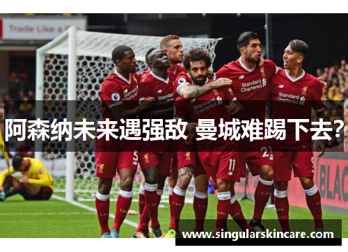 阿森纳未来遇强敌 曼城难踢下去？